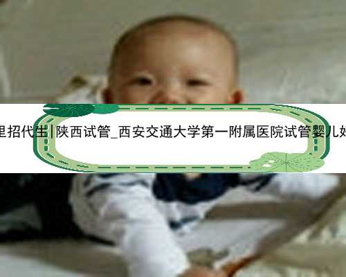 西安哪里招代生|陕西试管_西安交通大学第一附属医院试管婴儿好不好？